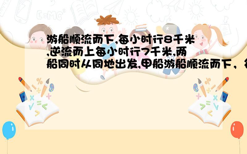 游船顺流而下,每小时行8千米,逆流而上每小时行7千米,两船同时从同地出发,甲船游船顺流而下，每小时行8千米，逆流而上每小时行7千米，两船同时从同地出发，甲船顺流而下然后返回，乙