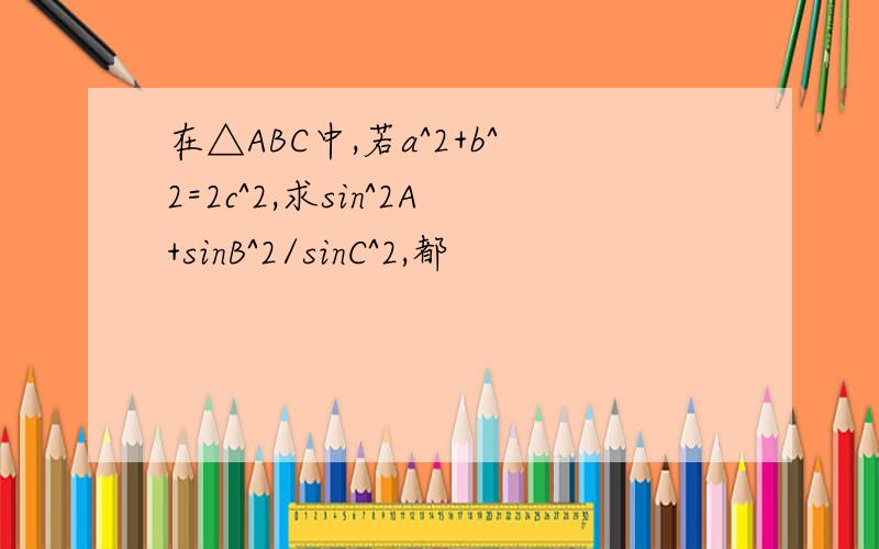 在△ABC中,若a^2+b^2=2c^2,求sin^2A+sinB^2/sinC^2,都