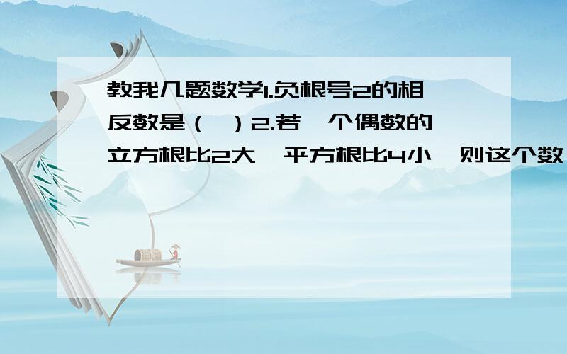 教我几题数学1.负根号2的相反数是（ ）2.若一个偶数的立方根比2大,平方根比4小,则这个数一定是（ ）3.等腰三角形腰长10cm,底边长16cm,则面积为（ ）4.三角形三边长分别长为8,15,17,那么最长边