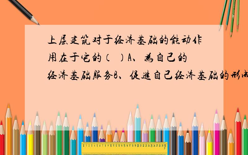 上层建筑对于经济基础的能动作用在于它的（ ）A、为自己的经济基础服务B、促进自己经济基础的形成、巩固和发展C、决定自己所服务的经济基础的性质D、决定经济基础的变化