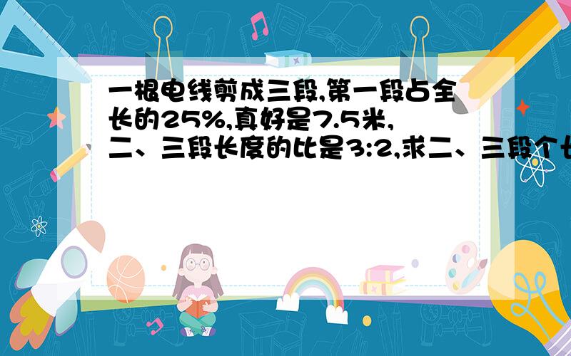 一根电线剪成三段,第一段占全长的25%,真好是7.5米,二、三段长度的比是3:2,求二、三段个长多少米?