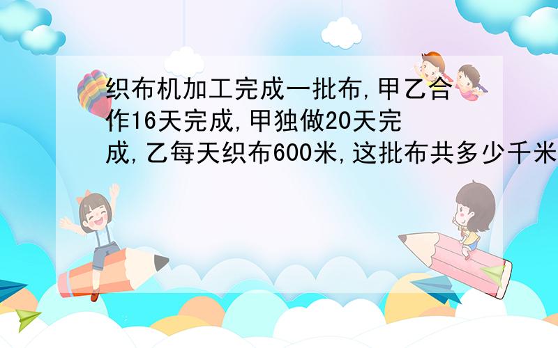 织布机加工完成一批布,甲乙合作16天完成,甲独做20天完成,乙每天织布600米,这批布共多少千米?