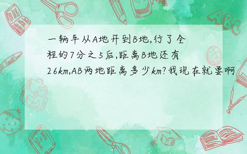 一辆车从A地开到B地,行了全程的7分之5后,距离B地还有26km,AB两地距离多少km?我现在就要啊