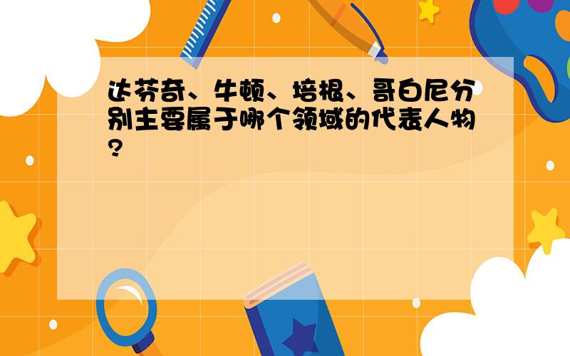 达芬奇、牛顿、培根、哥白尼分别主要属于哪个领域的代表人物?