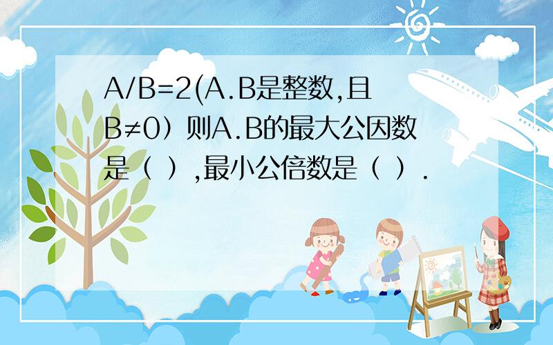 A/B=2(A.B是整数,且B≠0）则A.B的最大公因数是（ ）,最小公倍数是（ ）.