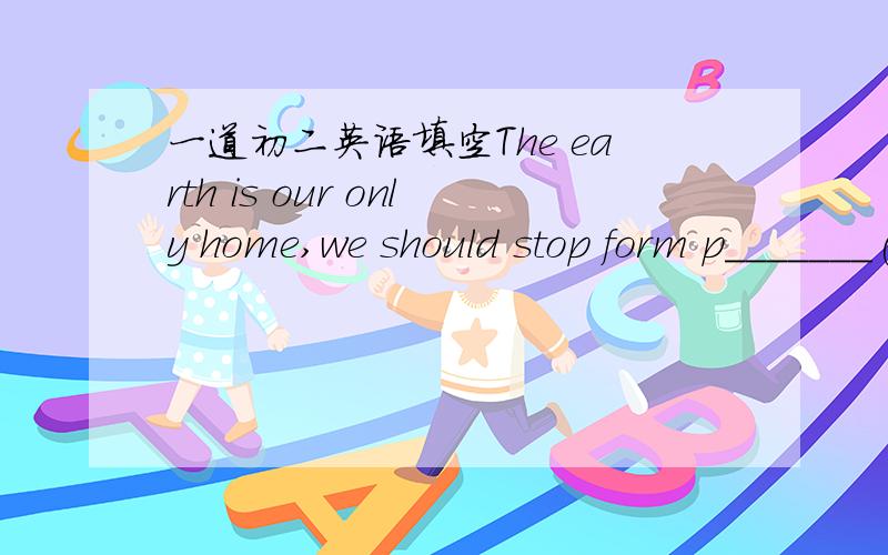 一道初二英语填空The earth is our only home,we should stop form p_______(污染)our environment