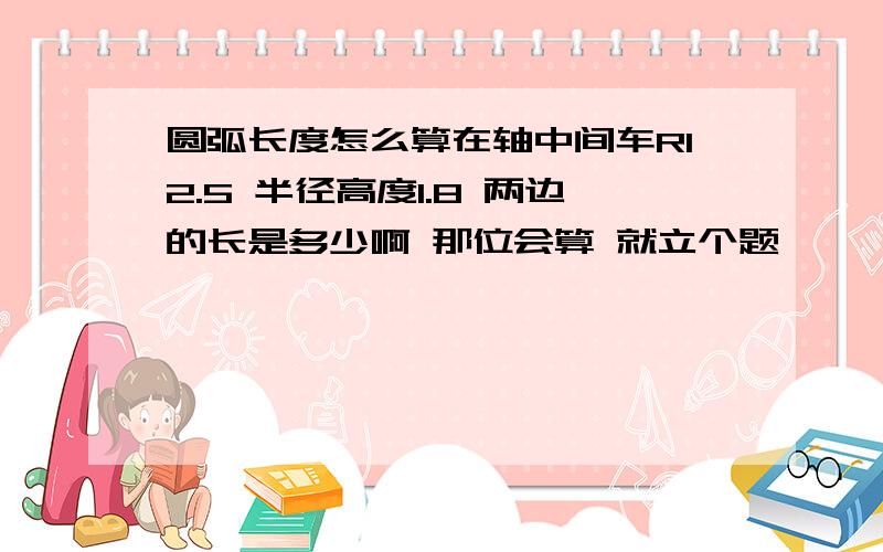 圆弧长度怎么算在轴中间车R12.5 半径高度1.8 两边的长是多少啊 那位会算 就立个题