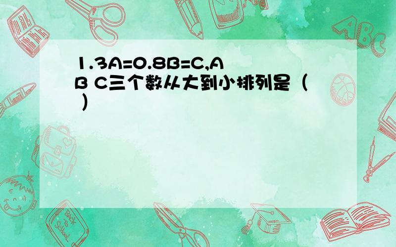 1.3A=0.8B=C,A B C三个数从大到小排列是（ ）