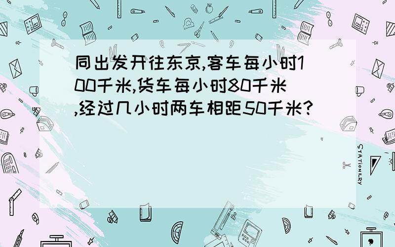 同出发开往东京,客车每小时100千米,货车每小时80千米,经过几小时两车相距50千米?