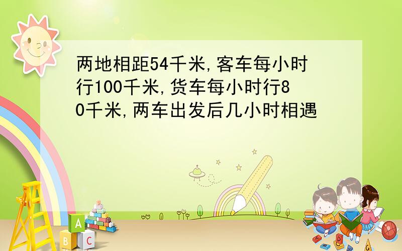 两地相距54千米,客车每小时行100千米,货车每小时行80千米,两车出发后几小时相遇