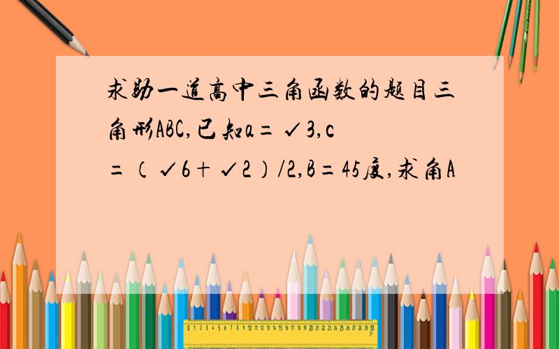 求助一道高中三角函数的题目三角形ABC,已知a=√3,c=（√6+√2）/2,B=45度,求角A