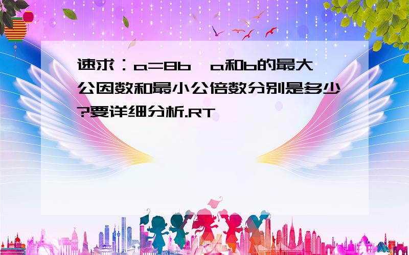 速求：a=8b,a和b的最大公因数和最小公倍数分别是多少?要详细分析.RT