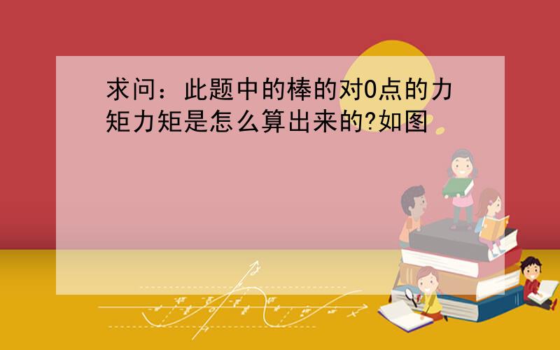 求问：此题中的棒的对O点的力矩力矩是怎么算出来的?如图