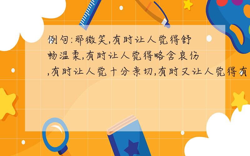 例句:那微笑,有时让人觉得舒畅温柔,有时让人觉得略含哀伤,有时让人觉十分亲切,有时又让人觉得有几分矜持.仿句:那微笑,有时让我觉得——,有时让我觉得——,有时又让我觉得——.