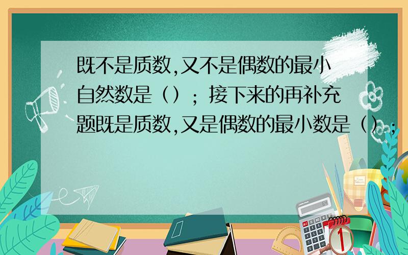 既不是质数,又不是偶数的最小自然数是（）；接下来的再补充题既是质数,又是偶数的最小数是（）；既是奇数,又是质数的最小数是（）；既是偶数,又是合数的最小数是（）；既不是质数,