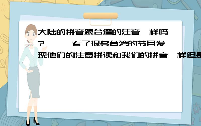 大陆的拼音跟台湾的注音一样吗?```看了很多台湾的节目发现他们的注意拼读和我们的拼音一样但是写法又很不同?```像是一堆乱码到底是怎么的?``