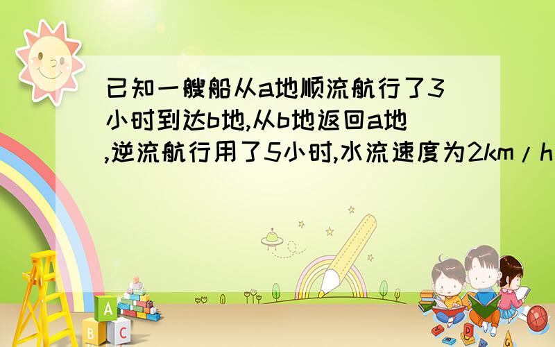 已知一艘船从a地顺流航行了3小时到达b地,从b地返回a地,逆流航行用了5小时,水流速度为2km/h则船在静水中速度 二元一次方程解 明天交.