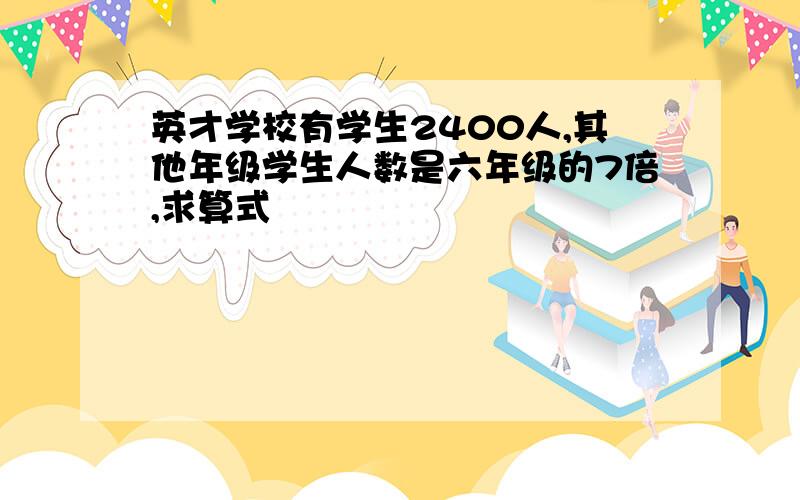 英才学校有学生2400人,其他年级学生人数是六年级的7倍,求算式