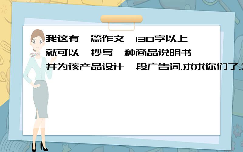 我这有一篇作文,130字以上就可以,抄写一种商品说明书,并为该产品设计一段广告词.求求你们了.为什么都不帮我啊？100字以上也可以呀！