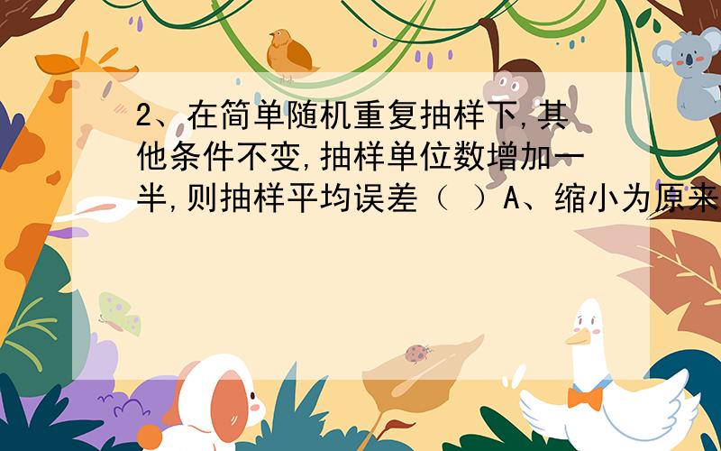 2、在简单随机重复抽样下,其他条件不变,抽样单位数增加一半,则抽样平均误差（ ）A、缩小为原来的81.6% B、缩小为原来的50%C、缩小为原来的25% D、扩大为原来的4倍