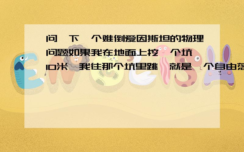 问一下一个难倒爱因斯坦的物理问题如果我在地面上挖一个坑,10米,我往那个坑里跳,就是一个自由落体的运动,我整个人就附落到10米的坑内如果我在地面上挖一个坑,100米,我往那个坑里跳,就