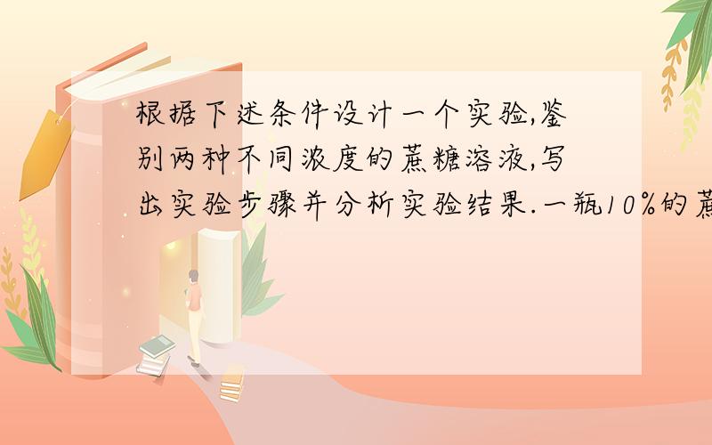 根据下述条件设计一个实验,鉴别两种不同浓度的蔗糖溶液,写出实验步骤并分析实验结果.一瓶10%的蔗糖溶液,一瓶30%的蔗糖溶液,250ml烧杯一个,半透膜制成透析袋一个,刻度玻璃管一个,细线一根