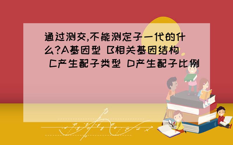 通过测交,不能测定子一代的什么?A基因型 B相关基因结构 C产生配子类型 D产生配子比例