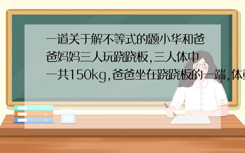 一道关于解不等式的题小华和爸爸妈妈三人玩跷跷板,三人体中一共150kg,爸爸坐在跷跷板的一端,体重只有妈妈一半的小华和妈妈一同坐在跷跷板的另一端,这时爸爸的那一端仍然着地,请你猜一