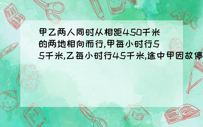 甲乙两人同时从相距450千米的两地相向而行,甲每小时行55千米,乙每小时行45千米,途中甲因故停留1小时后继续前进.相遇时乙行了多少时间?（注：可以用数学方法；如设方程,只设X不设Y）