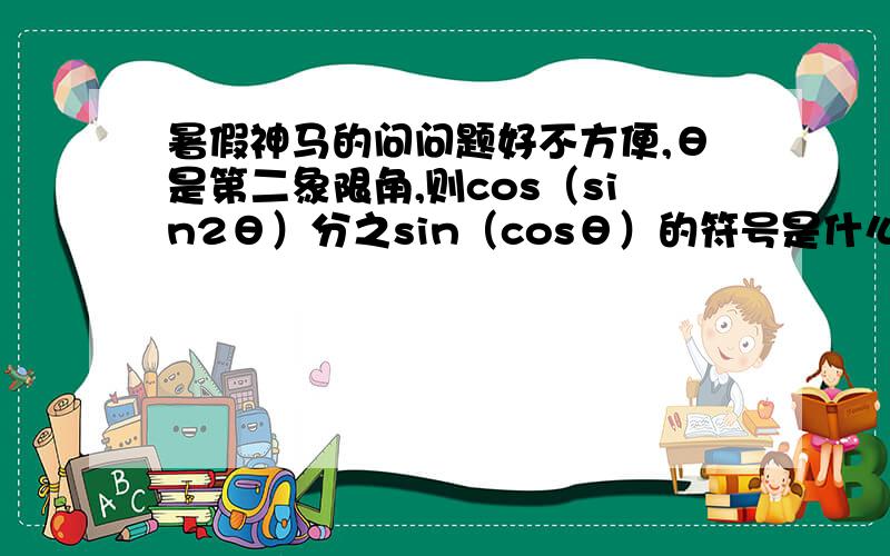 暑假神马的问问题好不方便,θ是第二象限角,则cos（sin2θ）分之sin（cosθ）的符号是什么?看了解答俺也没懂∵ 2kπ + π/2