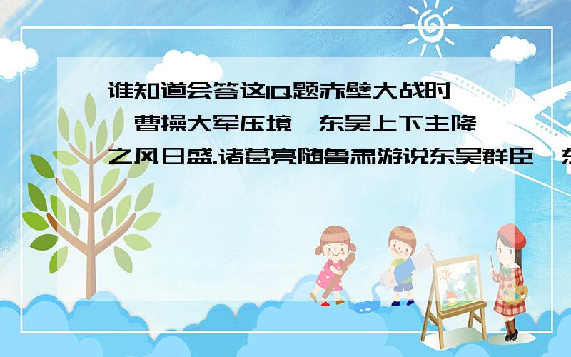 谁知道会答这IQ题赤壁大战时,曹操大军压境,东吴上下主降之风日盛.诸葛亮随鲁肃游说东吴群臣,东吴的谋士一个接一个地向诸葛亮发难,都被诸葛亮反驳得有口难辩.张昭见东吴谋士颜面尽失,