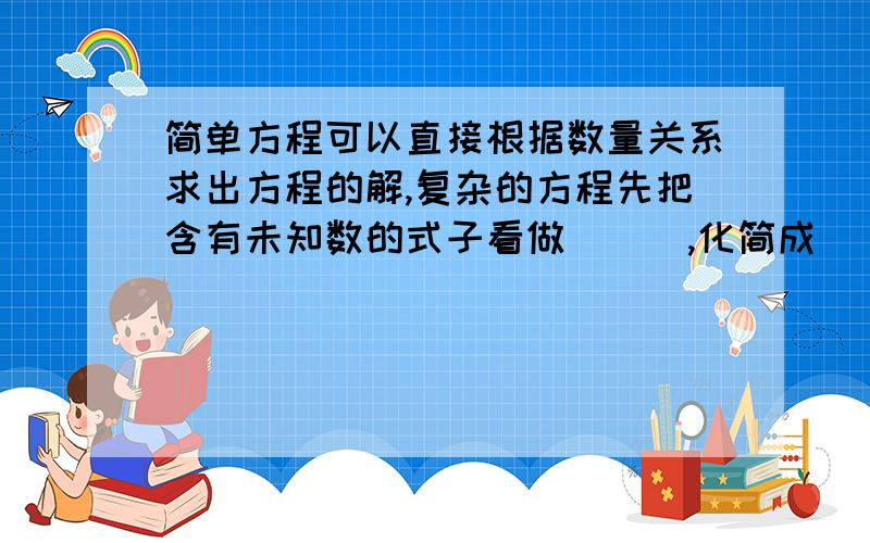 简单方程可以直接根据数量关系求出方程的解,复杂的方程先把含有未知数的式子看做 （ ）,化简成（