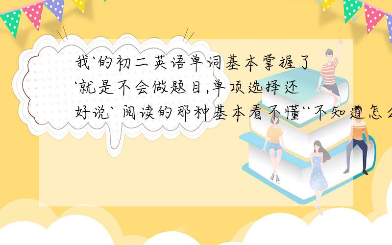 我`的初二英语单词基本掌握了`就是不会做题目,单项选择还好说` 阅读的那种基本看不懂``不知道怎么写`只要一个词的意思不知道`就不知道选什么`可是阅读的陌生单词太多了`学的那些根本