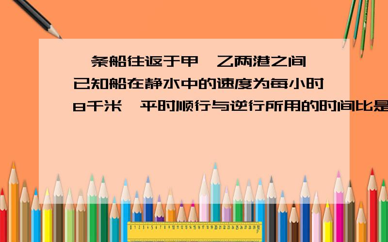 一条船往返于甲,乙两港之间,已知船在静水中的速度为每小时8千米,平时顺行与逆行所用的时间比是2比3.一天,因为突下暴风雨,水流速度是原来的2倍,问此时逆行与顺行的时间比是多少?若该天