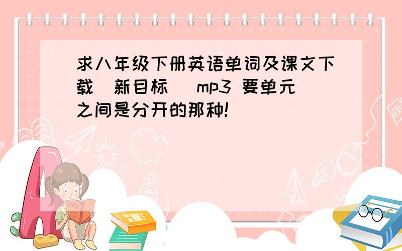 求八年级下册英语单词及课文下载(新目标) mp3 要单元之间是分开的那种!