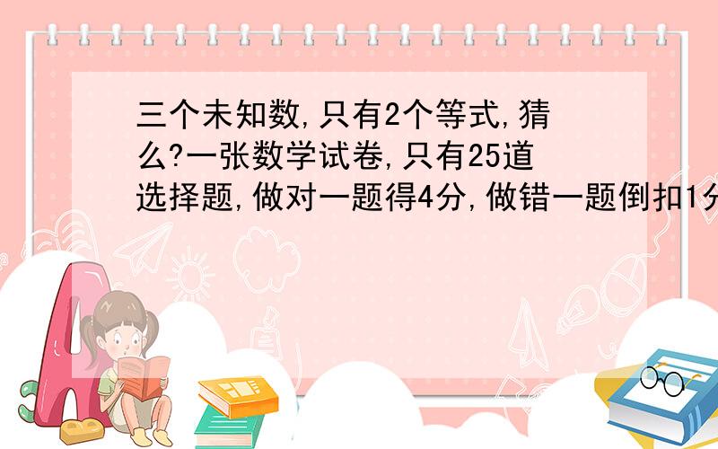 三个未知数,只有2个等式,猜么?一张数学试卷,只有25道选择题,做对一题得4分,做错一题倒扣1分,如不做,不得分也不扣分.若某同学得了78分,那么他做对几道?做错几道?没做几道?