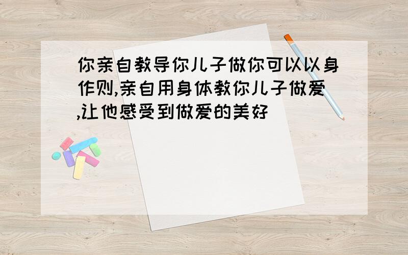 你亲自教导你儿子做你可以以身作则,亲自用身体教你儿子做爱,让他感受到做爱的美好