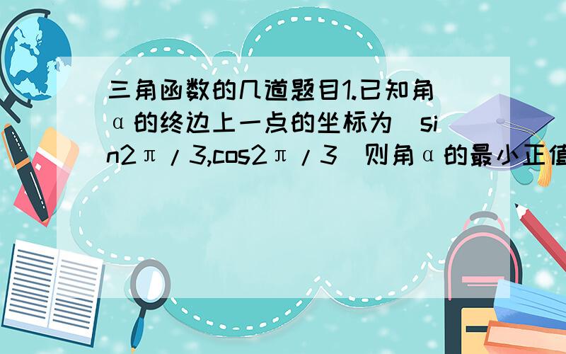 三角函数的几道题目1.已知角α的终边上一点的坐标为（sin2π/3,cos2π/3）则角α的最小正值为：A.5π/6 B2π/3 C 5π/3 D11π/62.已知角a和b满足-π/2