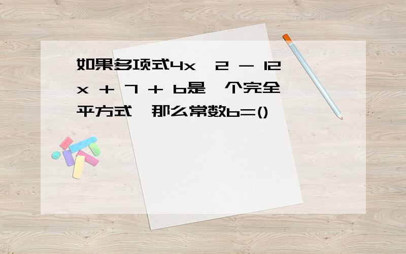 如果多项式4x^2 - 12x + 7 + b是一个完全平方式,那么常数b=()