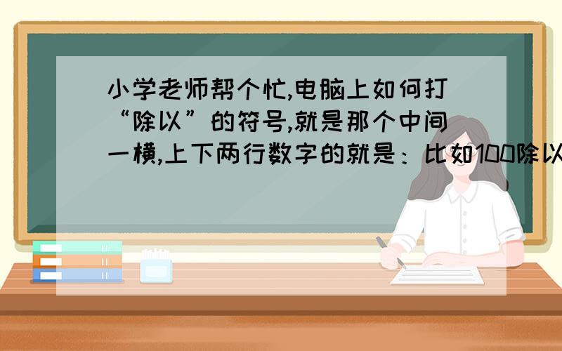 小学老师帮个忙,电脑上如何打“除以”的符号,就是那个中间一横,上下两行数字的就是：比如100除以5,电脑上如何编辑成100——5还有草稿纸上写 除以 的符号：厂