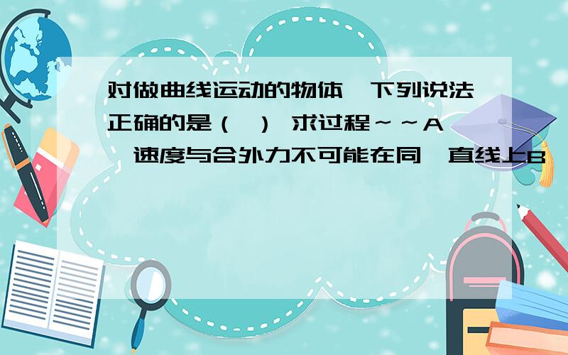 对做曲线运动的物体,下列说法正确的是（ ） 求过程～～A、速度与合外力不可能在同一直线上B、加速度与合外力可能不在同一直线上C、加速度与速度有可能在同一直线上D、合外力的方向一