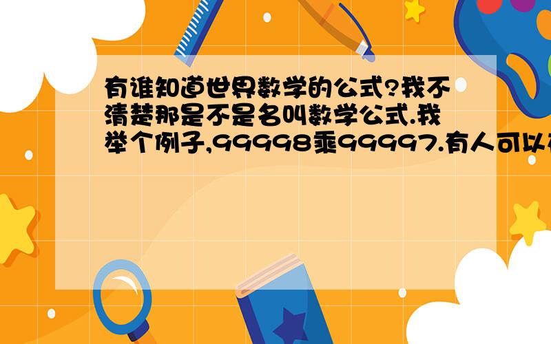 有谁知道世界数学的公式?我不清楚那是不是名叫数学公式.我举个例子,99998乘99997.有人可以在四秒之内,而且不用计算机就可以算出来!可是,他就是不想跟我们分享他的公式.他只说这叫world math