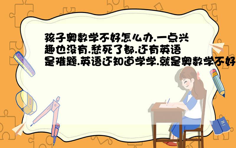 孩子奥数学不好怎么办.一点兴趣也没有.愁死了都.还有英语是难题.英语还知道学学.就是奥数学不好.对数学就一点兴趣也没有.女孩子.就爱看小说.明年就小升初了.真是急人.有没有什么办法