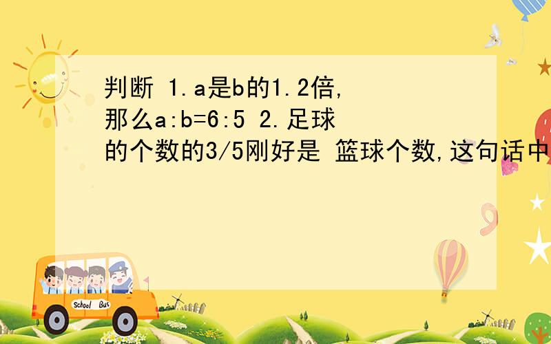 判断 1.a是b的1.2倍,那么a:b=6:5 2.足球的个数的3/5刚好是 篮球个数,这句话中单位一是篮球个数.