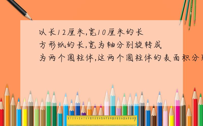 以长12厘米,宽10厘米的长方形纸的长,宽为轴分别旋转成为两个圆柱体,这两个圆柱体的表面积分别是多少?是不是圆半径就是10厘米高12厘米和半径12厘米高10厘米的两个圆柱体呀?这题咋算,谁会?