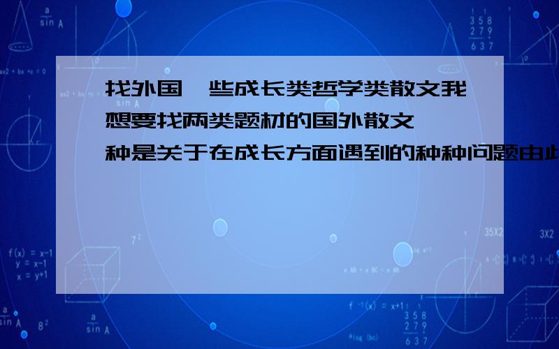 找外国一些成长类哲学类散文我想要找两类题材的国外散文,一种是关于在成长方面遇到的种种问题由此引发的思考,另一种是探索哲学思想,比如在一个问题上,是采用开明的思想解决还是保守