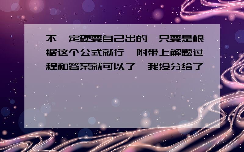 不一定硬要自己出的,只要是根据这个公式就行,附带上解题过程和答案就可以了,我没分给了,