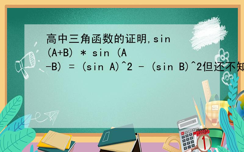 高中三角函数的证明,sin (A+B) * sin (A-B) = (sin A)^2 - (sin B)^2但还不知道怎么证明.只要写下证明的思路和大致的过程就可以了说明下,sin (A+B) 和sin (A-B)之间是乘号.式子的右边是sin A的平方减去sin B