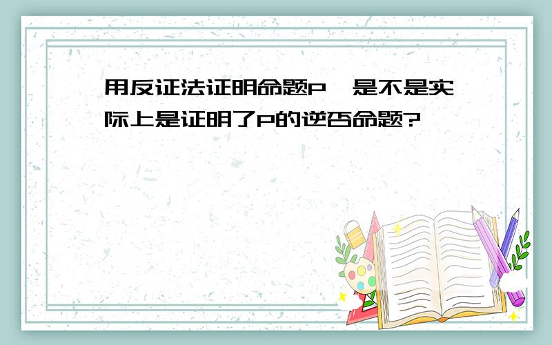 用反证法证明命题P,是不是实际上是证明了P的逆否命题?