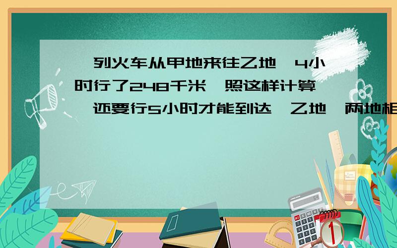 一列火车从甲地来往乙地,4小时行了248千米,照这样计算,还要行5小时才能到达,乙地,两地相距多少千米